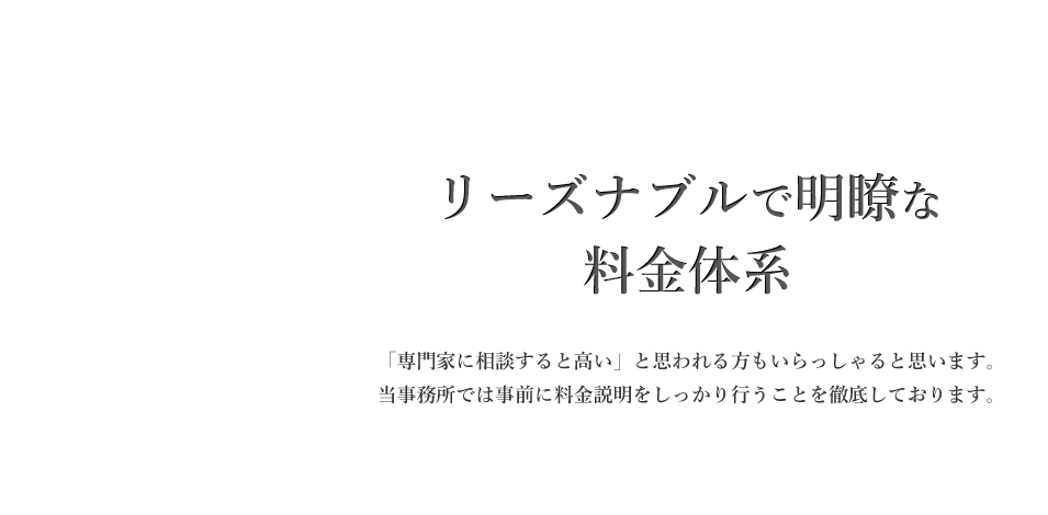 リーズナブルで明瞭な料金体系　「専門家に相談すると高い」と思われる方もいらっしゃると思います。当事務所では事前に料金説明をしっかり行うことを徹底しております