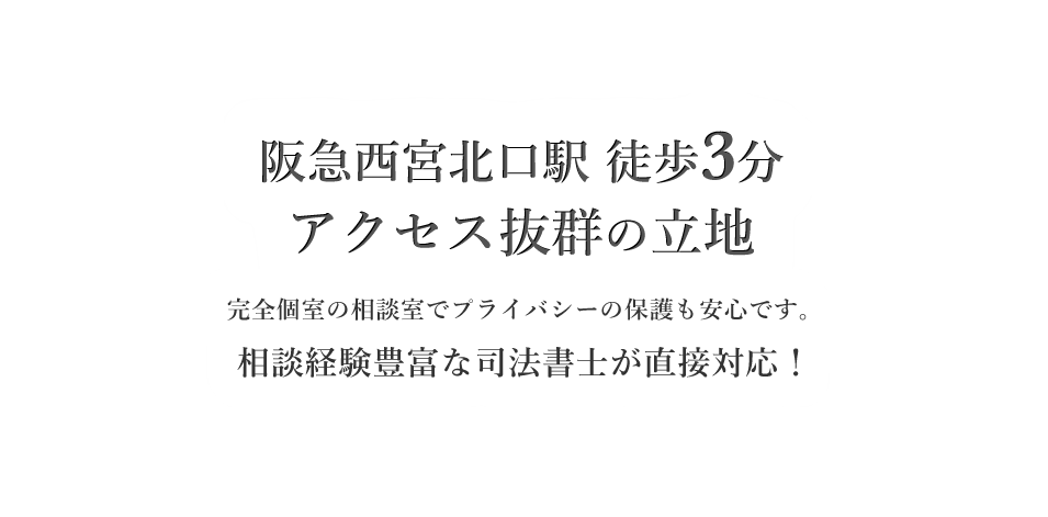 阪急西宮駅 徒歩5分 アクセス抜群の立地　完全個室の相談室でプライバシーの保護も安心です。相談経験豊富な司法書士が直接対応！